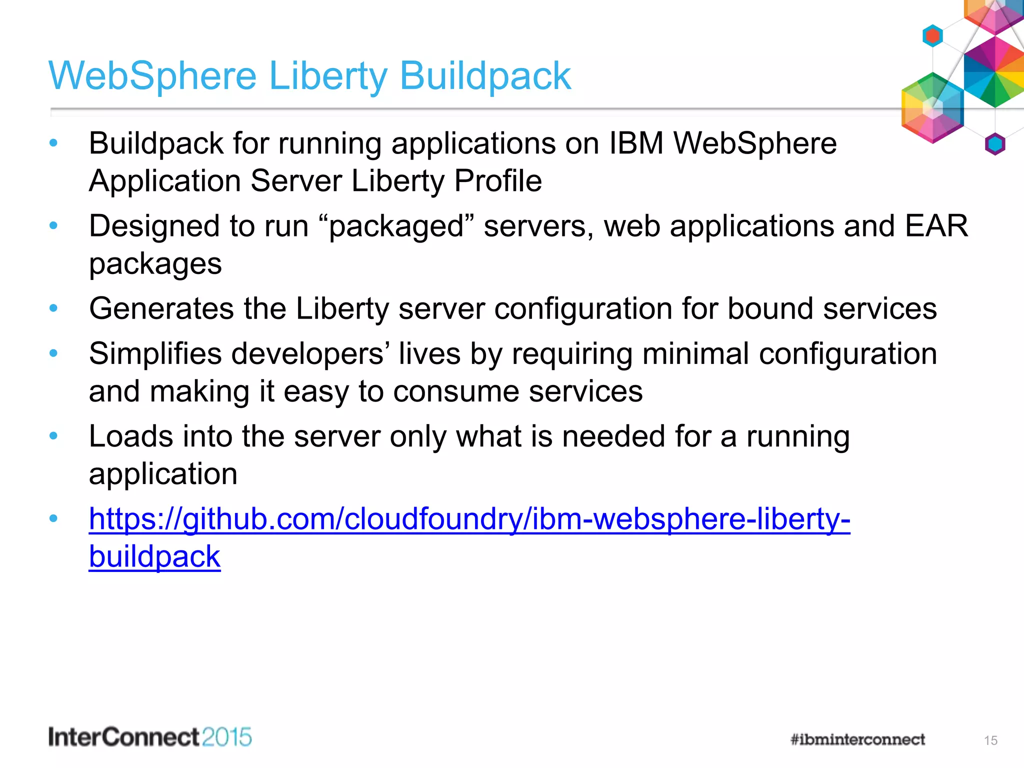 WebSphere Liberty Buildpack
• Buildpack for running applications on IBM WebSphere
Application Server Liberty Profile
• Designed to run “packaged” servers, web applications and EAR
packages
• Generates the Liberty server configuration for bound services
• Simplifies developers’ lives by requiring minimal configuration
and making it easy to consume services
• Loads into the server only what is needed for a running
application
• https://github.com/cloudfoundry/ibm-websphere-liberty-
buildpack
15
 