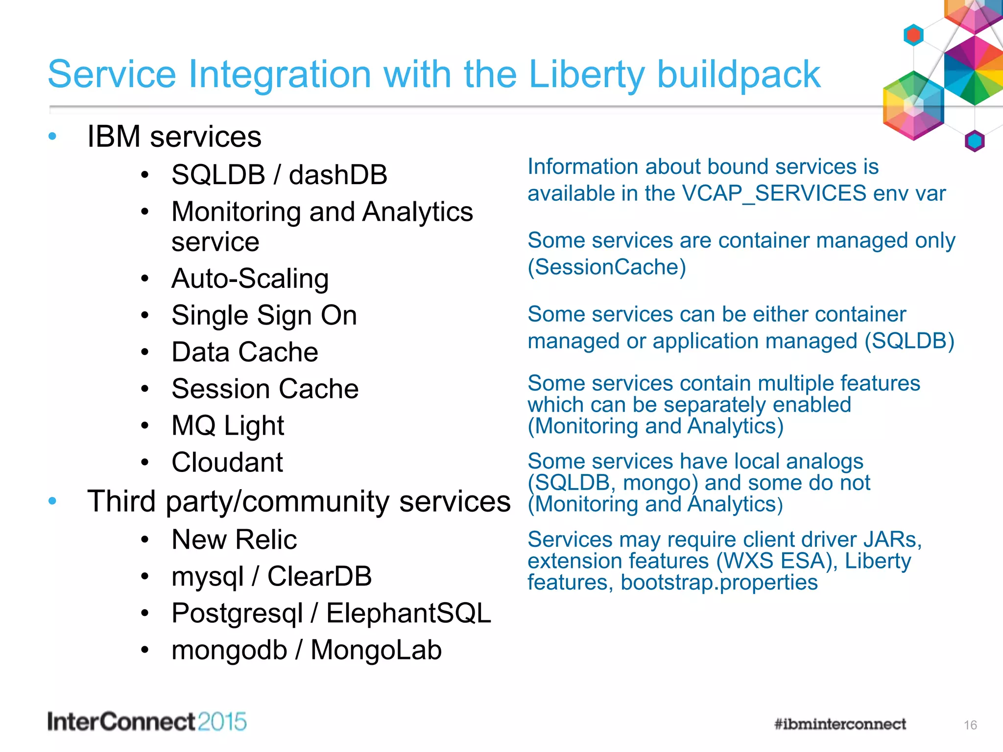 Service Integration with the Liberty buildpack
• IBM services
• SQLDB / dashDB
• Monitoring and Analytics
service
• Auto-Scaling
• Single Sign On
• Data Cache
• Session Cache
• MQ Light
• Cloudant
• Third party/community services
• New Relic
• mysql / ClearDB
• Postgresql / ElephantSQL
• mongodb / MongoLab
Information about bound services is
available in the VCAP_SERVICES env var
Some services are container managed only
(SessionCache)
Some services can be either container
managed or application managed (SQLDB)
Some services contain multiple features
which can be separately enabled
(Monitoring and Analytics)
Some services have local analogs
(SQLDB, mongo) and some do not
(Monitoring and Analytics)
Services may require client driver JARs,
extension features (WXS ESA), Liberty
features, bootstrap.properties
16
 