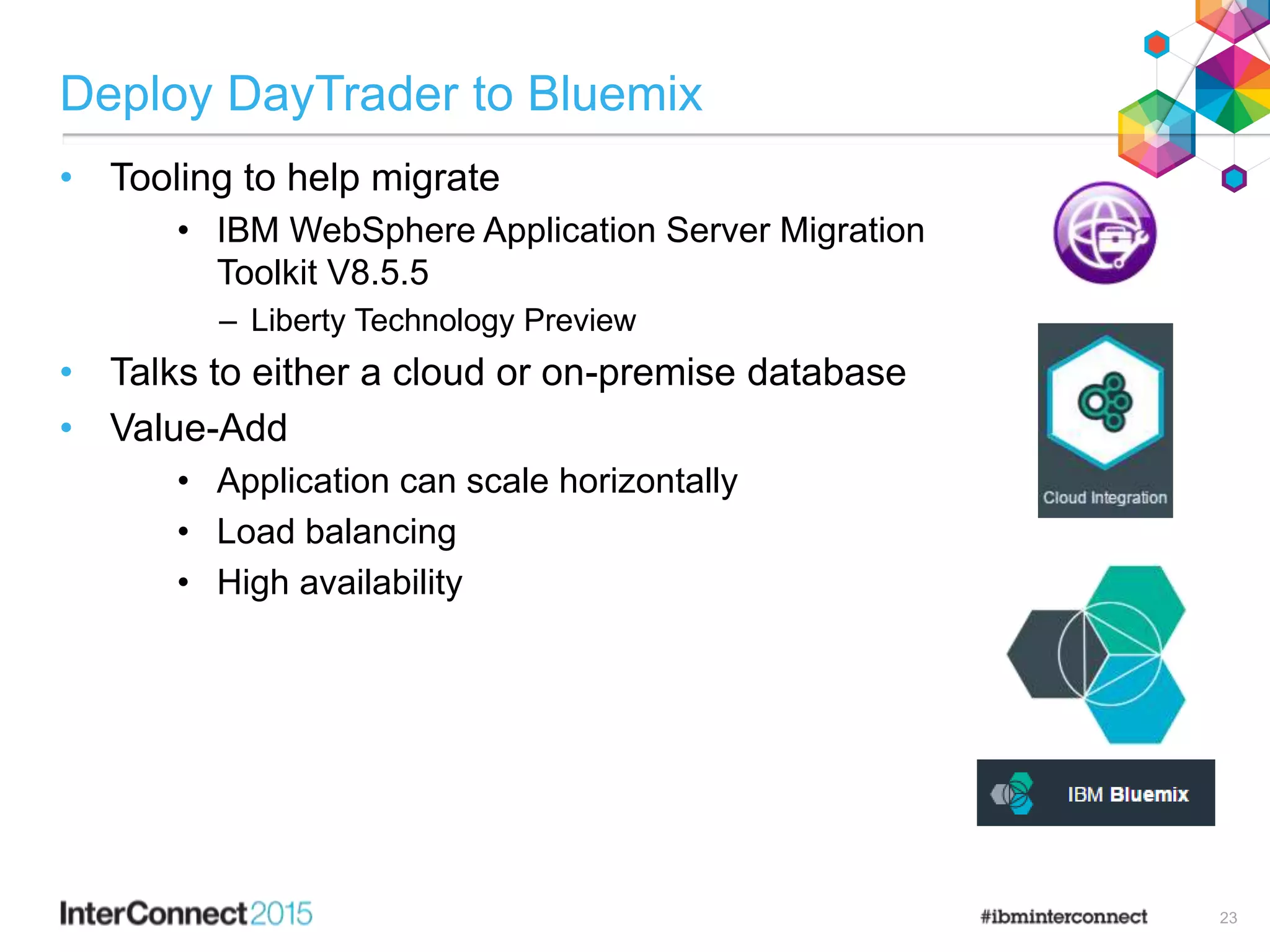 Deploy DayTrader to Bluemix
• Tooling to help migrate
• IBM WebSphere Application Server Migration
Toolkit V8.5.5
– Liberty Technology Preview
• Talks to either a cloud or on-premise database
• Value-Add
• Application can scale horizontally
• Load balancing
• High availability
23
 