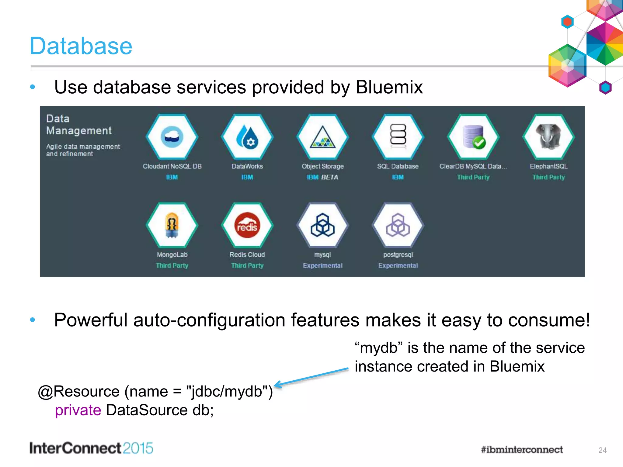 Database
• Use database services provided by Bluemix
• Powerful auto-configuration features makes it easy to consume!
@Resource (name = "jdbc/mydb")
private DataSource db;
“mydb” is the name of the service
instance created in Bluemix
24
 