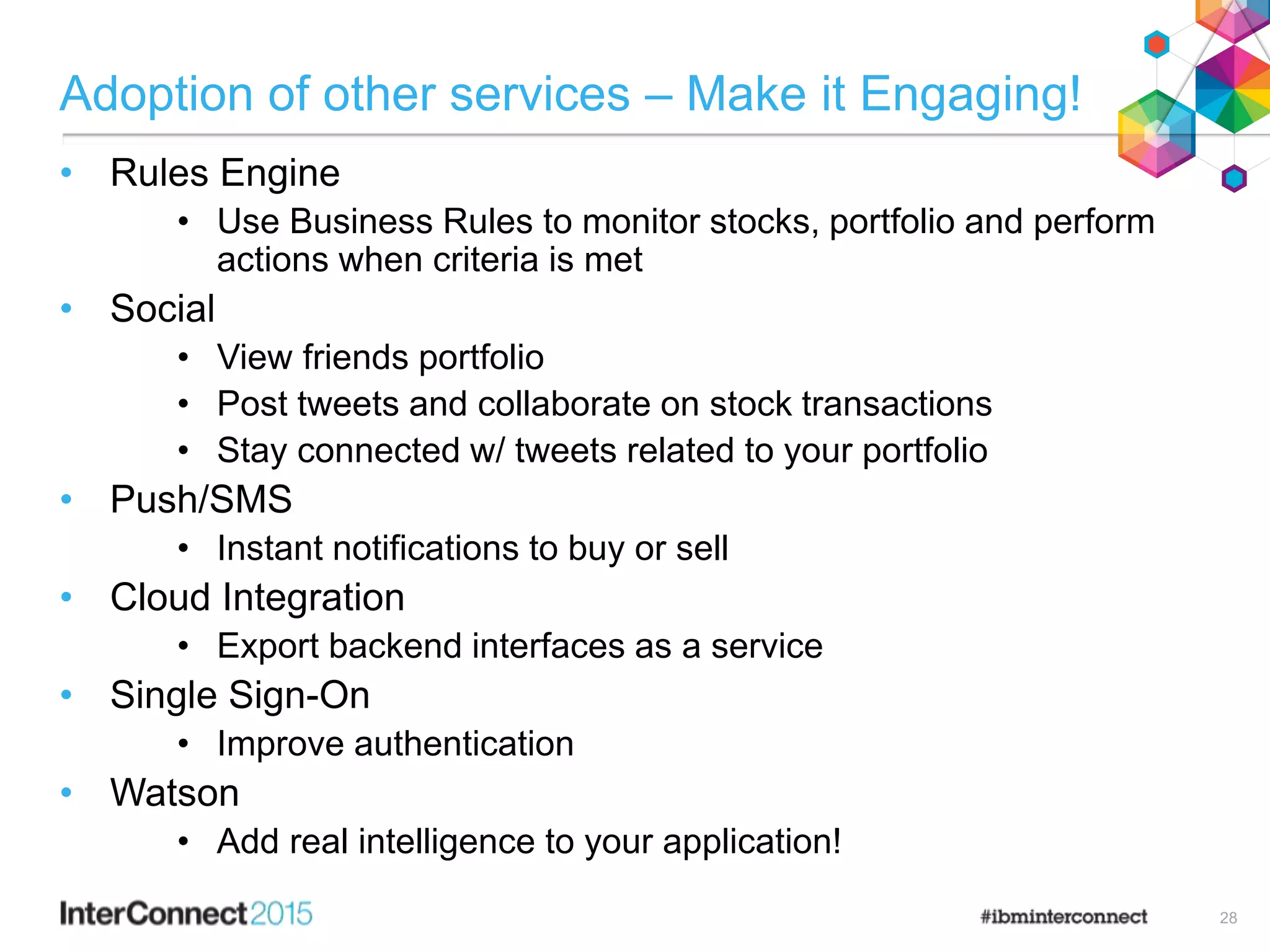 Adoption of other services – Make it Engaging!
• Rules Engine
• Use Business Rules to monitor stocks, portfolio and perform
actions when criteria is met
• Social
• View friends portfolio
• Post tweets and collaborate on stock transactions
• Stay connected w/ tweets related to your portfolio
• Push/SMS
• Instant notifications to buy or sell
• Cloud Integration
• Export backend interfaces as a service
• Single Sign-On
• Improve authentication
• Watson
• Add real intelligence to your application!
28
 