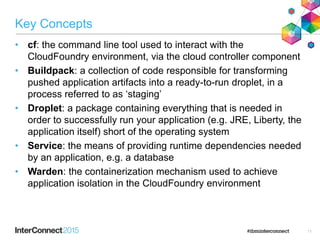 Key Concepts
• cf: the command line tool used to interact with the
CloudFoundry environment, via the cloud controller component
• Buildpack: a collection of code responsible for transforming
pushed application artifacts into a ready-to-run droplet, in a
process referred to as ‘staging’
• Droplet: a package containing everything that is needed in
order to successfully run your application (e.g. JRE, Liberty, the
application itself) short of the operating system
• Service: the means of providing runtime dependencies needed
by an application, e.g. a database
• Warden: the containerization mechanism used to achieve
application isolation in the CloudFoundry environment
11
 