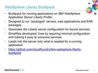 WebSphere Liberty Buildpack
• Buildpack for running applications on IBM WebSphere
Application Server Liberty Profile
• Designed to run “packaged” servers, web applications and EAR
packages
• Generates the Liberty server configuration for bound services
• Simplifies developers’ lives by requiring minimal configuration
and making it easy to consume services
• Loads into the server only what is needed for a running
application
• https://github.com/cloudfoundry/ibm-websphere-liberty-
buildpack
15
 