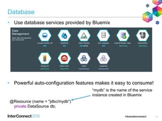 Database
• Use database services provided by Bluemix
• Powerful auto-configuration features makes it easy to consume!
@Resource (name = "jdbc/mydb")
private DataSource db;
“mydb” is the name of the service
instance created in Bluemix
24
 