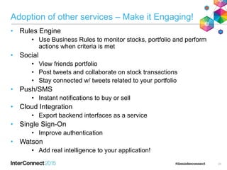 Adoption of other services – Make it Engaging!
• Rules Engine
• Use Business Rules to monitor stocks, portfolio and perform
actions when criteria is met
• Social
• View friends portfolio
• Post tweets and collaborate on stock transactions
• Stay connected w/ tweets related to your portfolio
• Push/SMS
• Instant notifications to buy or sell
• Cloud Integration
• Export backend interfaces as a service
• Single Sign-On
• Improve authentication
• Watson
• Add real intelligence to your application!
28
 