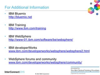 © 2014 IBM Corporation
For Additional Information
• IBM Bluemix
http://bluemix.net
• IBM Training
http://www.ibm.com/training
• IBM WebSphere
http://www-01.ibm.com/software/be/websphere/
• IBM developerWorks
www.ibm.com/developerworks/websphere/websphere2.html
• WebSphere forums and community
www.ibm.com/developerworks/websphere/community/
30
 