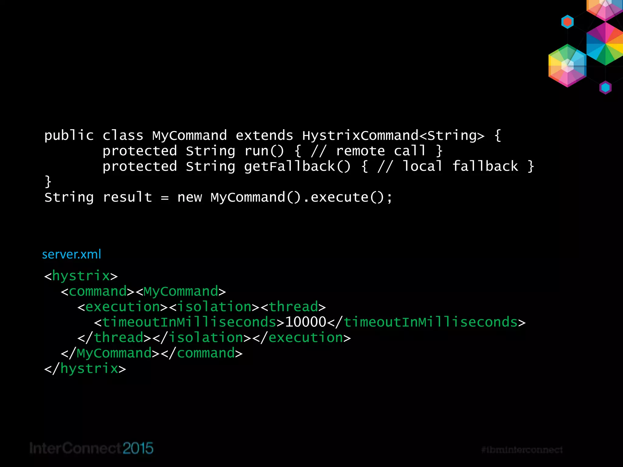 39
public class MyCommand extends HystrixCommand<String> {
protected String run() { // remote call }
protected String getFallback() { // local fallback }
}
String result = new MyCommand().execute();
<hystrix>
<command><MyCommand>
<execution><isolation><thread>
<timeoutInMilliseconds>10000</timeoutInMilliseconds>
</thread></isolation></execution>
</MyCommand></command>
</hystrix>
server.xml
 