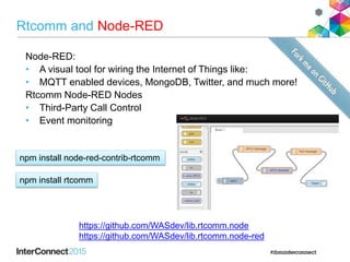 Rtcomm and Node-RED
Node-RED:
• A visual tool for wiring the Internet of Things like:
• MQTT enabled devices, MongoDB, Twitter, and much more!
Rtcomm Node-RED Nodes
• Third-Party Call Control
• Event monitoring
https://github.com/WASdev/lib.rtcomm.node
https://github.com/WASdev/lib.rtcomm.node-red
npm install node-red-contrib-rtcomm
npm install rtcomm
 