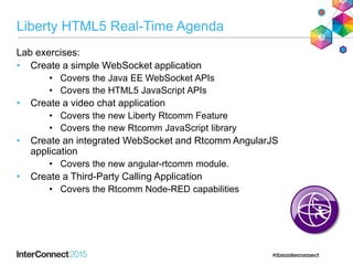 Liberty HTML5 Real-Time Agenda
Lab exercises:
• Create a simple WebSocket application
• Covers the Java EE WebSocket APIs
• Covers the HTML5 JavaScript APIs
• Create a video chat application
• Covers the new Liberty Rtcomm Feature
• Covers the new Rtcomm JavaScript library
• Create an integrated WebSocket and Rtcomm AngularJS
application
• Covers the new angular-rtcomm module.
• Create a Third-Party Calling Application
• Covers the Rtcomm Node-RED capabilities
 