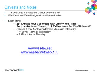 Caveats and Notes
• The beta used in this lab will change before the GA
• WebCams and Virtual Images do not like each other
• Learn More:
• 2811 Amaze Your Customers with Liberty Real-Time
Communications: Thursday 1–2 PM Mandalay Bay Reef Ballroom F
• Solution Expo: Application Infrastructure and Integration
– 11:30 AM – 2 PM on Wednesday
– 9 AM – 11 AM on Thursday
19
www.wasdev.net
www.wasdev.net/webRTC
 