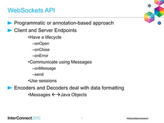 WebSockets API
Programmatic or annotation-based approach
Client and Server Endpoints
•Have a lifecycle
–onOpen
–onClose
–onError
•Communicate using Messages
–onMessage
–send
•Use sessions
Encoders and Decoders deal with data formatting
•Messages Java Objects
6
 