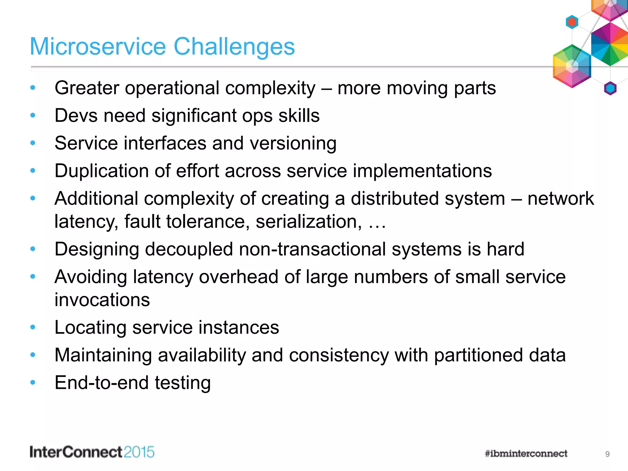 Microservice Challenges
• Greater operational complexity – more moving parts
• Devs need significant ops skills
• Service interfaces and versioning
• Duplication of effort across service implementations
• Additional complexity of creating a distributed system – network
latency, fault tolerance, serialization, …
• Designing decoupled non-transactional systems is hard
• Avoiding latency overhead of large numbers of small service
invocations
• Locating service instances
• Maintaining availability and consistency with partitioned data
• End-to-end testing
9
 