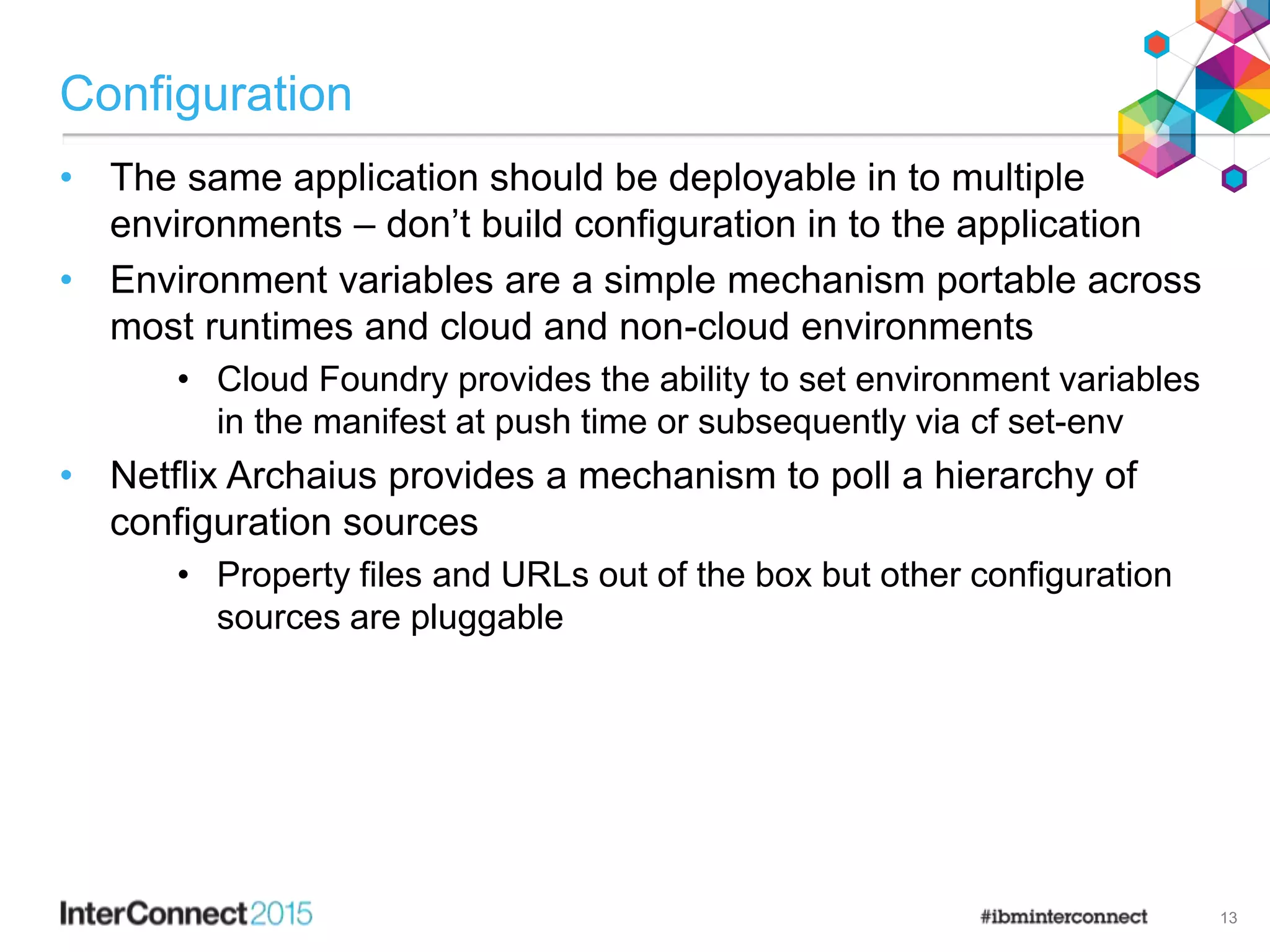 Configuration
• The same application should be deployable in to multiple
environments – don’t build configuration in to the application
• Environment variables are a simple mechanism portable across
most runtimes and cloud and non-cloud environments
• Cloud Foundry provides the ability to set environment variables
in the manifest at push time or subsequently via cf set-env
• Netflix Archaius provides a mechanism to poll a hierarchy of
configuration sources
• Property files and URLs out of the box but other configuration
sources are pluggable
13
 