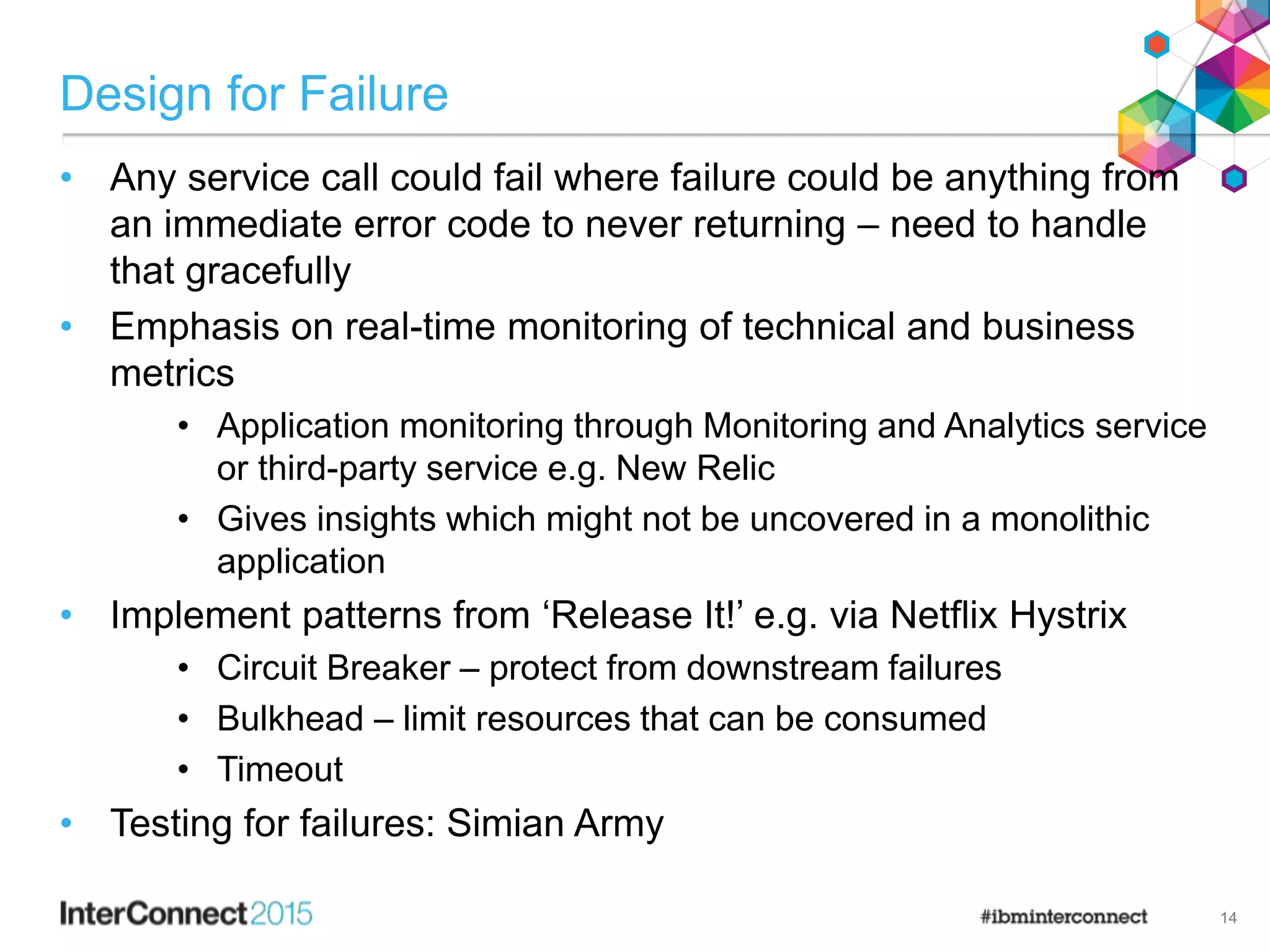 Design for Failure
• Any service call could fail where failure could be anything from
an immediate error code to never returning – need to handle
that gracefully
• Emphasis on real-time monitoring of technical and business
metrics
• Application monitoring through Monitoring and Analytics service
or third-party service e.g. New Relic
• Gives insights which might not be uncovered in a monolithic
application
• Implement patterns from ‘Release It!’ e.g. via Netflix Hystrix
• Circuit Breaker – protect from downstream failures
• Bulkhead – limit resources that can be consumed
• Timeout
• Testing for failures: Simian Army
14
 