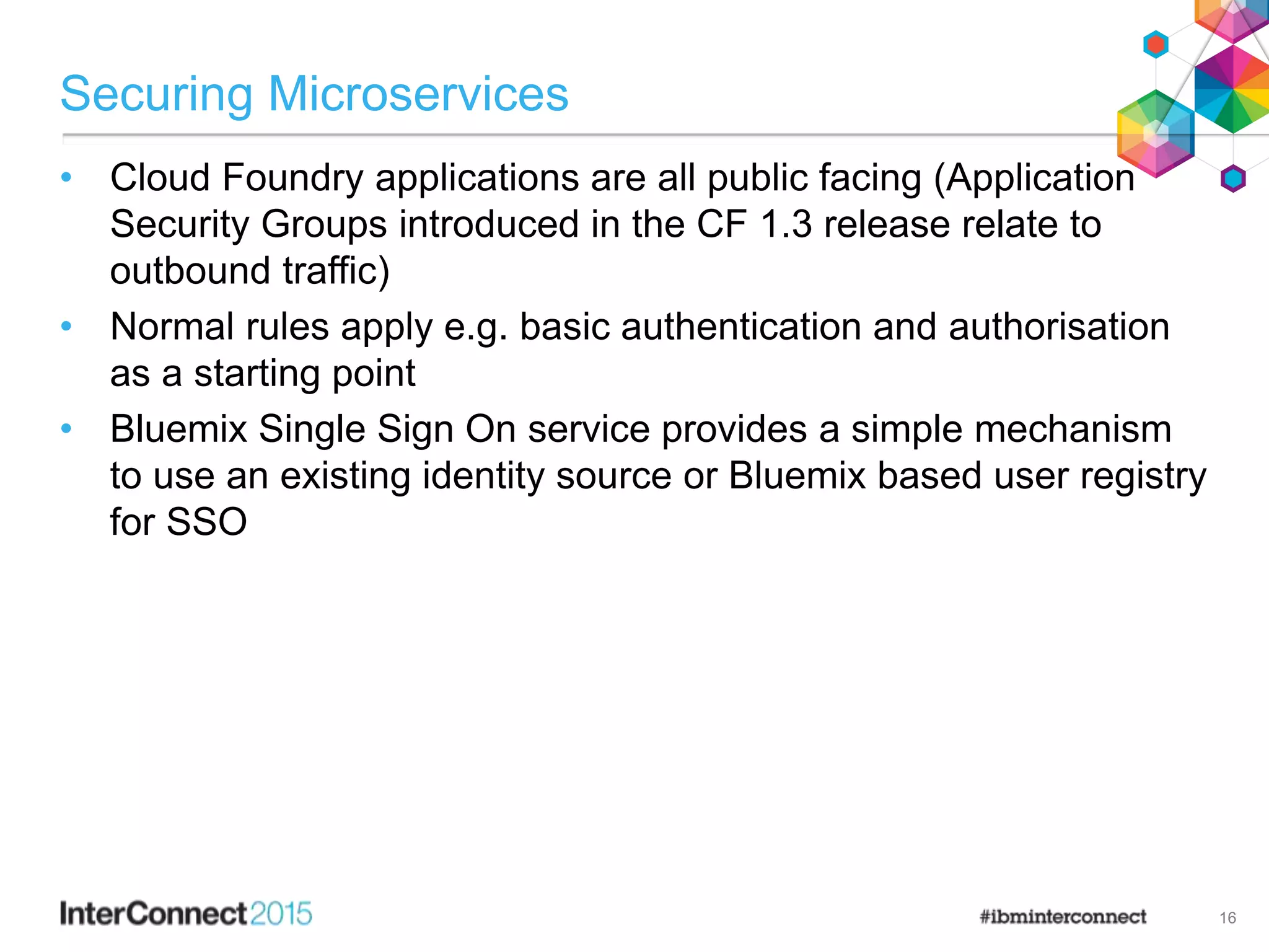Securing Microservices
• Cloud Foundry applications are all public facing (Application
Security Groups introduced in the CF 1.3 release relate to
outbound traffic)
• Normal rules apply e.g. basic authentication and authorisation
as a starting point
• Bluemix Single Sign On service provides a simple mechanism
to use an existing identity source or Bluemix based user registry
for SSO
16
 