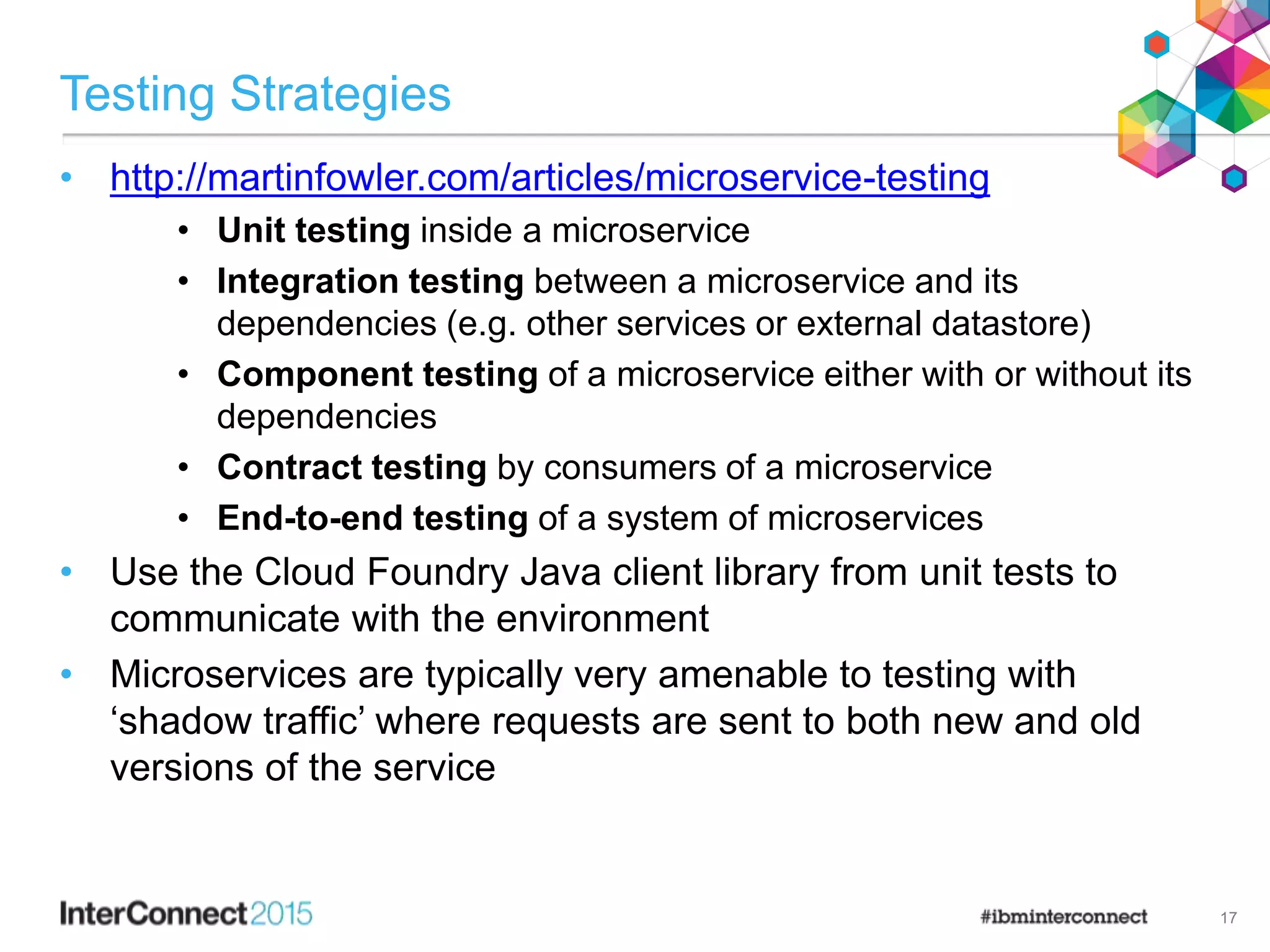 Testing Strategies
• http://martinfowler.com/articles/microservice-testing
• Unit testing inside a microservice
• Integration testing between a microservice and its
dependencies (e.g. other services or external datastore)
• Component testing of a microservice either with or without its
dependencies
• Contract testing by consumers of a microservice
• End-to-end testing of a system of microservices
• Use the Cloud Foundry Java client library from unit tests to
communicate with the environment
• Microservices are typically very amenable to testing with
‘shadow traffic’ where requests are sent to both new and old
versions of the service
17
 