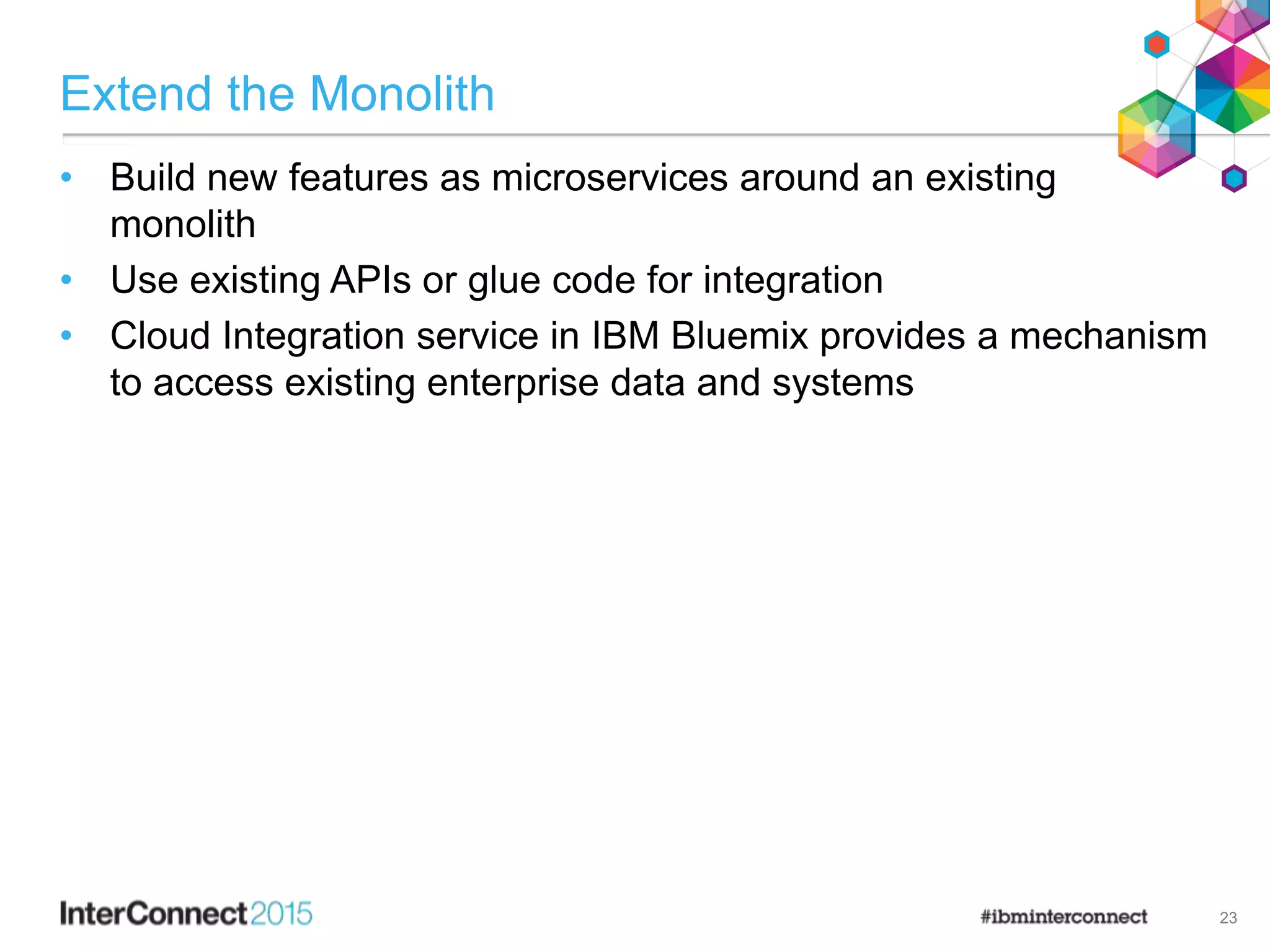 Extend the Monolith
• Build new features as microservices around an existing
monolith
• Use existing APIs or glue code for integration
• Cloud Integration service in IBM Bluemix provides a mechanism
to access existing enterprise data and systems
23
 