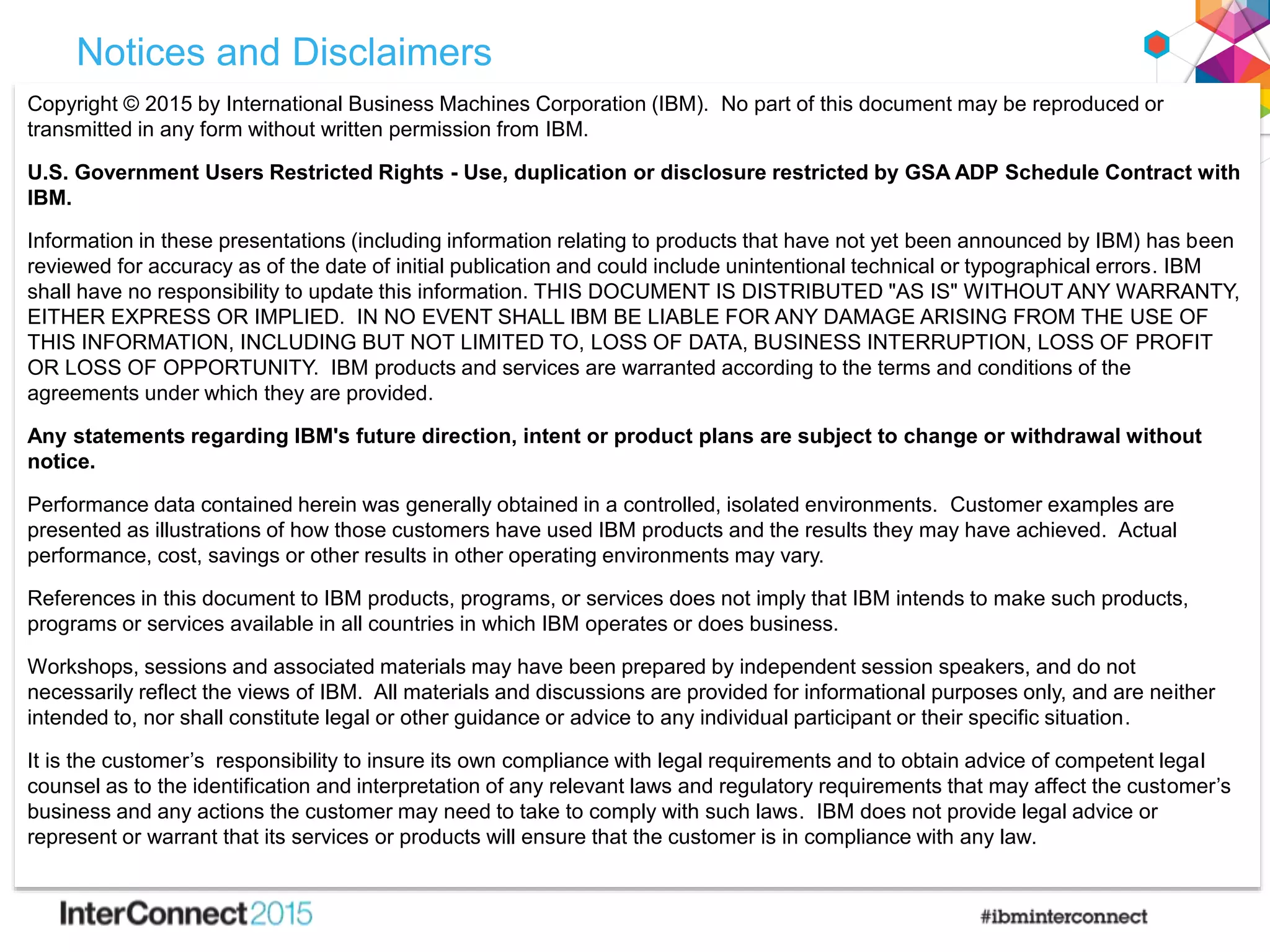 Notices and Disclaimers
Copyright © 2015 by International Business Machines Corporation (IBM). No part of this document may be reproduced or
transmitted in any form without written permission from IBM.
U.S. Government Users Restricted Rights - Use, duplication or disclosure restricted by GSA ADP Schedule Contract with
IBM.
Information in these presentations (including information relating to products that have not yet been announced by IBM) has been
reviewed for accuracy as of the date of initial publication and could include unintentional technical or typographical errors. IBM
shall have no responsibility to update this information. THIS DOCUMENT IS DISTRIBUTED "AS IS" WITHOUT ANY WARRANTY,
EITHER EXPRESS OR IMPLIED. IN NO EVENT SHALL IBM BE LIABLE FOR ANY DAMAGE ARISING FROM THE USE OF
THIS INFORMATION, INCLUDING BUT NOT LIMITED TO, LOSS OF DATA, BUSINESS INTERRUPTION, LOSS OF PROFIT
OR LOSS OF OPPORTUNITY. IBM products and services are warranted according to the terms and conditions of the
agreements under which they are provided.
Any statements regarding IBM's future direction, intent or product plans are subject to change or withdrawal without
notice.
Performance data contained herein was generally obtained in a controlled, isolated environments. Customer examples are
presented as illustrations of how those customers have used IBM products and the results they may have achieved. Actual
performance, cost, savings or other results in other operating environments may vary.
References in this document to IBM products, programs, or services does not imply that IBM intends to make such products,
programs or services available in all countries in which IBM operates or does business.
Workshops, sessions and associated materials may have been prepared by independent session speakers, and do not
necessarily reflect the views of IBM. All materials and discussions are provided for informational purposes only, and are neither
intended to, nor shall constitute legal or other guidance or advice to any individual participant or their specific situation.
It is the customer’s responsibility to insure its own compliance with legal requirements and to obtain advice of competent legal
counsel as to the identification and interpretation of any relevant laws and regulatory requirements that may affect the customer’s
business and any actions the customer may need to take to comply with such laws. IBM does not provide legal advice or
represent or warrant that its services or products will ensure that the customer is in compliance with any law.
 
