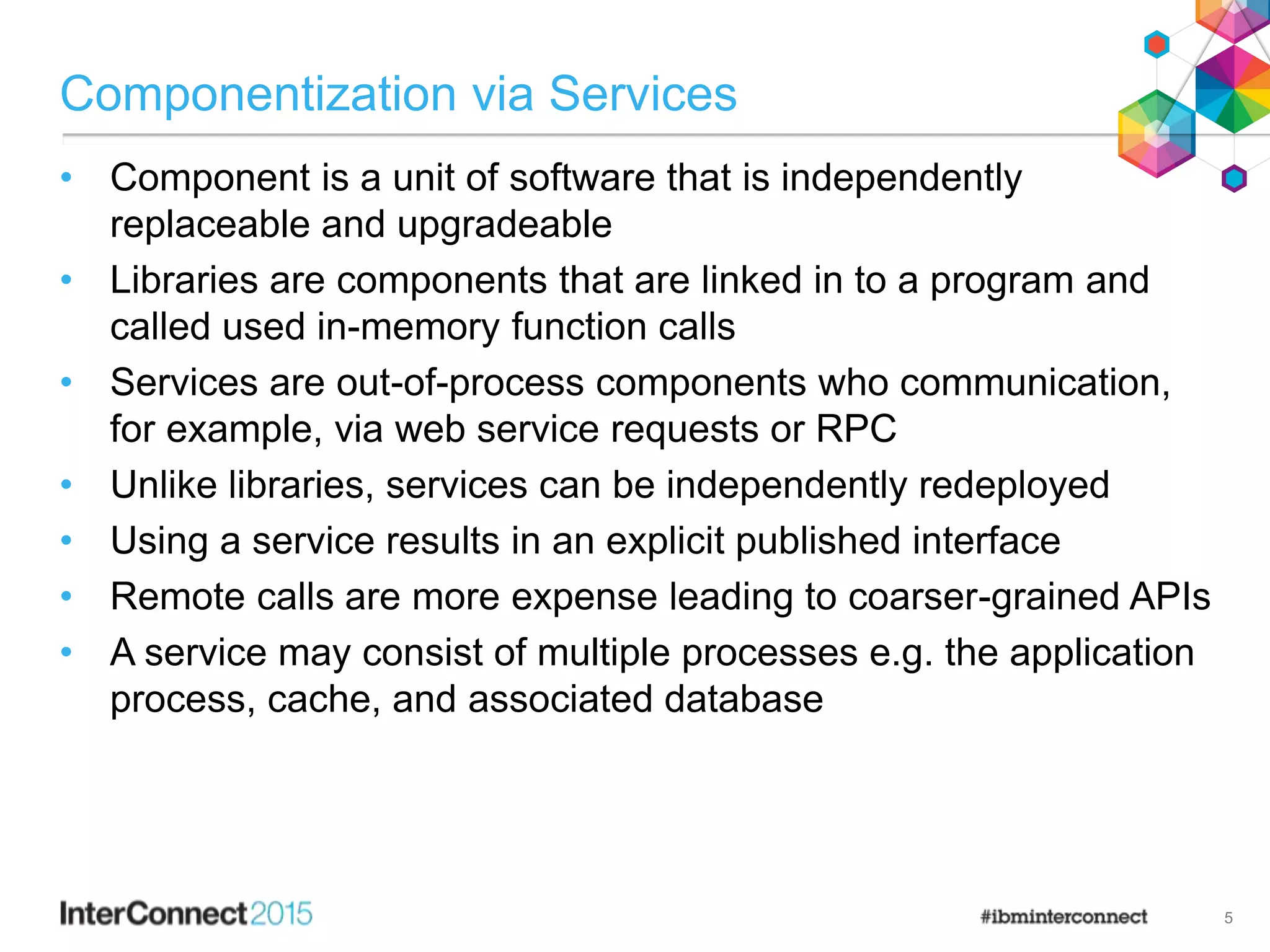 Componentization via Services
• Component is a unit of software that is independently
replaceable and upgradeable
• Libraries are components that are linked in to a program and
called used in-memory function calls
• Services are out-of-process components who communication,
for example, via web service requests or RPC
• Unlike libraries, services can be independently redeployed
• Using a service results in an explicit published interface
• Remote calls are more expense leading to coarser-grained APIs
• A service may consist of multiple processes e.g. the application
process, cache, and associated database
5
 
