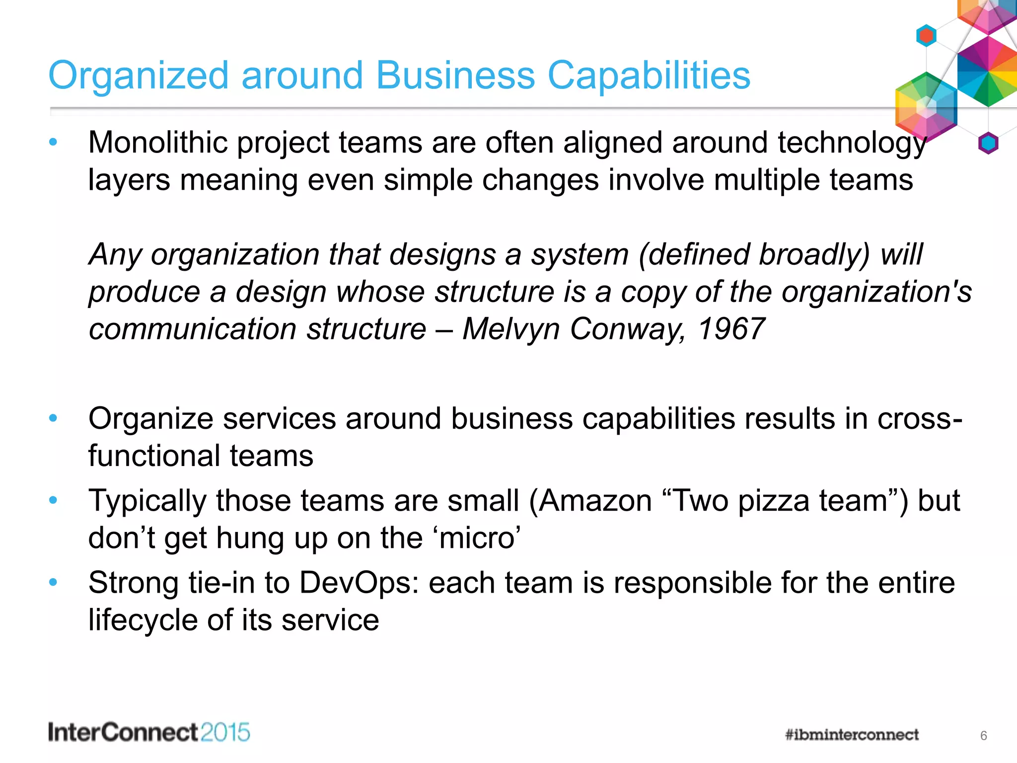 Organized around Business Capabilities
• Monolithic project teams are often aligned around technology
layers meaning even simple changes involve multiple teams
Any organization that designs a system (defined broadly) will
produce a design whose structure is a copy of the organization's
communication structure – Melvyn Conway, 1967
• Organize services around business capabilities results in cross-
functional teams
• Typically those teams are small (Amazon “Two pizza team”) but
don’t get hung up on the ‘micro’
• Strong tie-in to DevOps: each team is responsible for the entire
lifecycle of its service
6
 