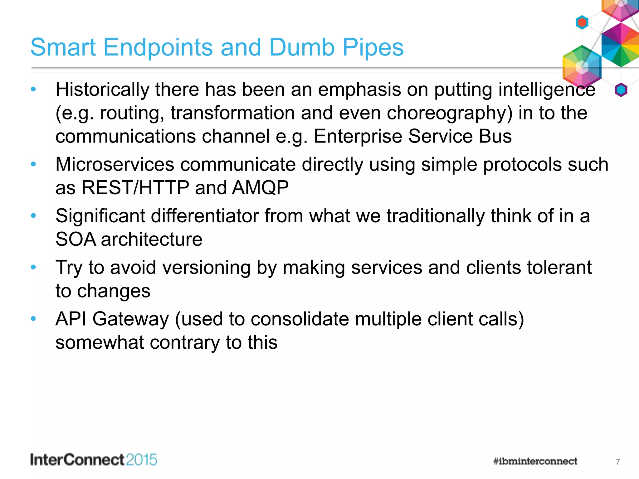 Smart Endpoints and Dumb Pipes
• Historically there has been an emphasis on putting intelligence
(e.g. routing, transformation and even choreography) in to the
communications channel e.g. Enterprise Service Bus
• Microservices communicate directly using simple protocols such
as REST/HTTP and AMQP
• Significant differentiator from what we traditionally think of in a
SOA architecture
• Try to avoid versioning by making services and clients tolerant
to changes
• API Gateway (used to consolidate multiple client calls)
somewhat contrary to this
7
 
