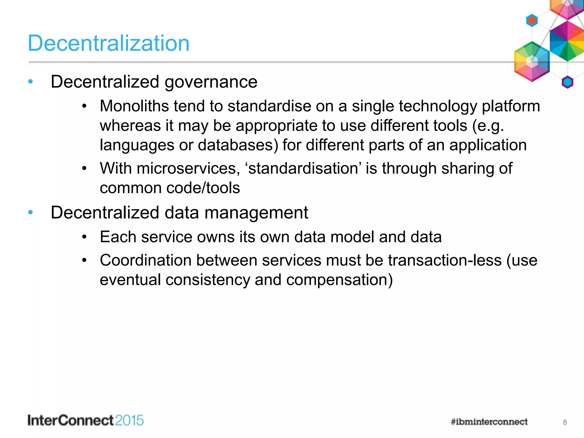 Decentralization
• Decentralized governance
• Monoliths tend to standardise on a single technology platform
whereas it may be appropriate to use different tools (e.g.
languages or databases) for different parts of an application
• With microservices, ‘standardisation’ is through sharing of
common code/tools
• Decentralized data management
• Each service owns its own data model and data
• Coordination between services must be transaction-less (use
eventual consistency and compensation)
8
 