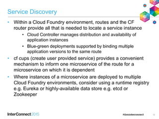 Service Discovery
• Within a Cloud Foundry environment, routes and the CF
router provide all that is needed to locate a service instance
• Cloud Controller manages distribution and availability of
application instances
• Blue-green deployments supported by binding multiple
application versions to the same route
• cf cups (create user provided service) provides a convenient
mechanism to inform one microservice of the route for a
microservice on which it is dependent
• Where instances of a microservice are deployed to multiple
Cloud Foundry environments, consider using a runtime registry
e.g. Eureka or highly-available data store e.g. etcd or
Zookeeper
12
 