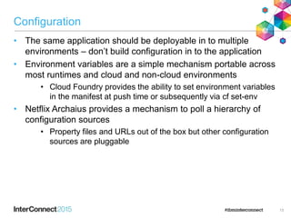 Configuration
• The same application should be deployable in to multiple
environments – don’t build configuration in to the application
• Environment variables are a simple mechanism portable across
most runtimes and cloud and non-cloud environments
• Cloud Foundry provides the ability to set environment variables
in the manifest at push time or subsequently via cf set-env
• Netflix Archaius provides a mechanism to poll a hierarchy of
configuration sources
• Property files and URLs out of the box but other configuration
sources are pluggable
13
 