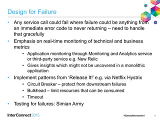 Design for Failure
• Any service call could fail where failure could be anything from
an immediate error code to never returning – need to handle
that gracefully
• Emphasis on real-time monitoring of technical and business
metrics
• Application monitoring through Monitoring and Analytics service
or third-party service e.g. New Relic
• Gives insights which might not be uncovered in a monolithic
application
• Implement patterns from ‘Release It!’ e.g. via Netflix Hystrix
• Circuit Breaker – protect from downstream failures
• Bulkhead – limit resources that can be consumed
• Timeout
• Testing for failures: Simian Army
14
 