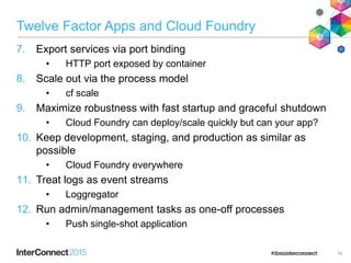 Twelve Factor Apps and Cloud Foundry
7. Export services via port binding
• HTTP port exposed by container
8. Scale out via the process model
• cf scale
9. Maximize robustness with fast startup and graceful shutdown
• Cloud Foundry can deploy/scale quickly but can your app?
10. Keep development, staging, and production as similar as
possible
• Cloud Foundry everywhere
11. Treat logs as event streams
• Loggregator
12. Run admin/management tasks as one-off processes
• Push single-shot application
19
 