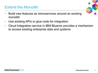 Extend the Monolith
• Build new features as microservices around an existing
monolith
• Use existing APIs or glue code for integration
• Cloud Integration service in IBM Bluemix provides a mechanism
to access existing enterprise data and systems
23
 