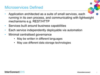 Microservices Defined
• Application architected as a suite of small services, each
running in its own process, and communicating with lightweight
mechanisms e.g. REST/HTTP
• Services built around business capabilities
• Each service independently deployable via automation
• Minimal centralised governance
• May be written in different languages
• May use different data storage technologies
3
 