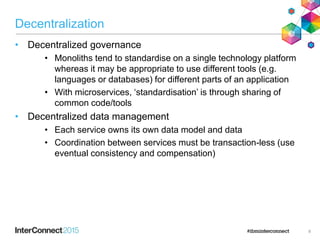 Decentralization
• Decentralized governance
• Monoliths tend to standardise on a single technology platform
whereas it may be appropriate to use different tools (e.g.
languages or databases) for different parts of an application
• With microservices, ‘standardisation’ is through sharing of
common code/tools
• Decentralized data management
• Each service owns its own data model and data
• Coordination between services must be transaction-less (use
eventual consistency and compensation)
8
 