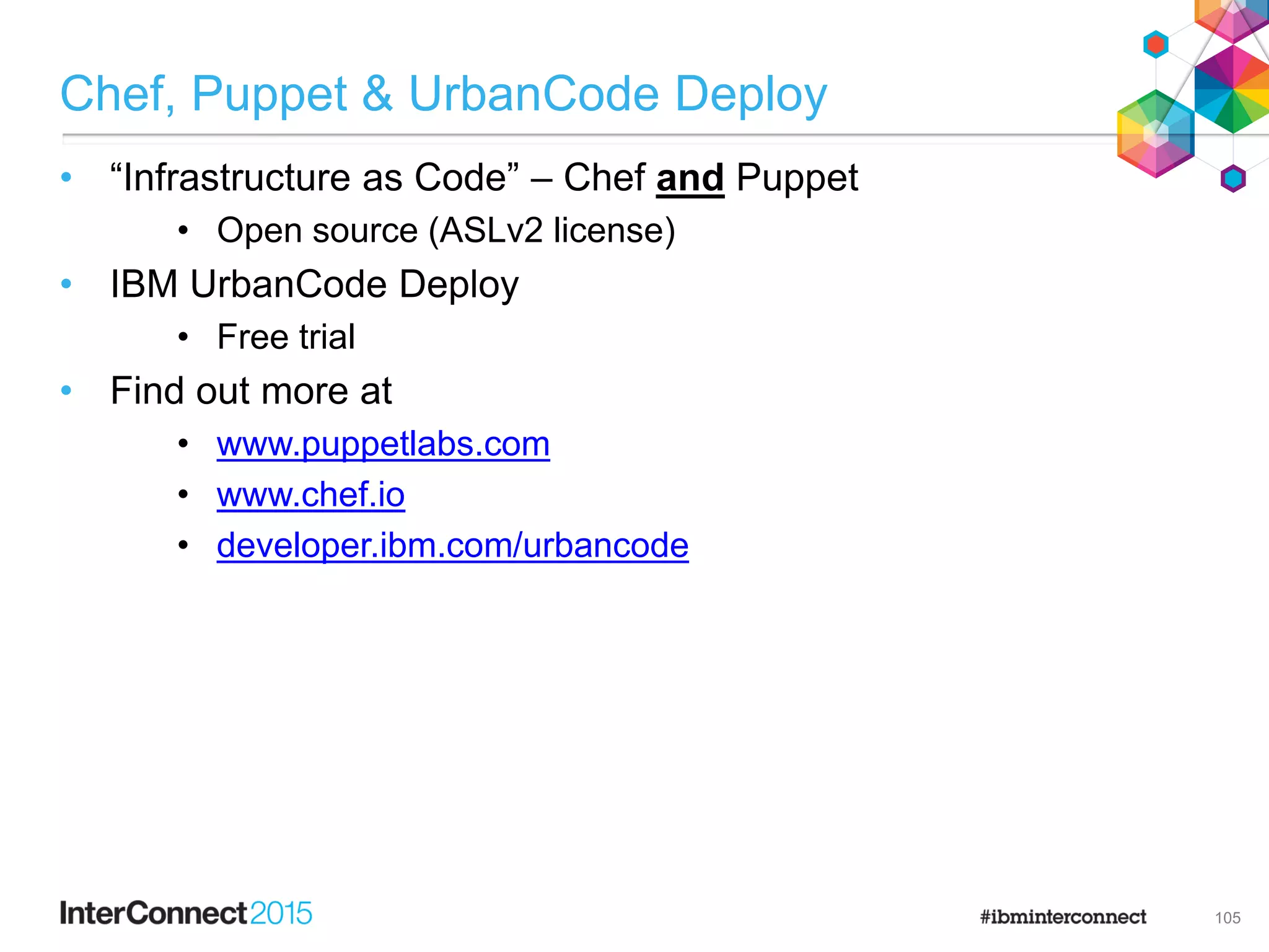 Chef, Puppet & UrbanCode Deploy
• “Infrastructure as Code” – Chef and Puppet
• Open source (ASLv2 license)
• IBM UrbanCode Deploy
• Free trial
• Find out more at
• www.puppetlabs.com
• www.chef.io
• developer.ibm.com/urbancode
105
 