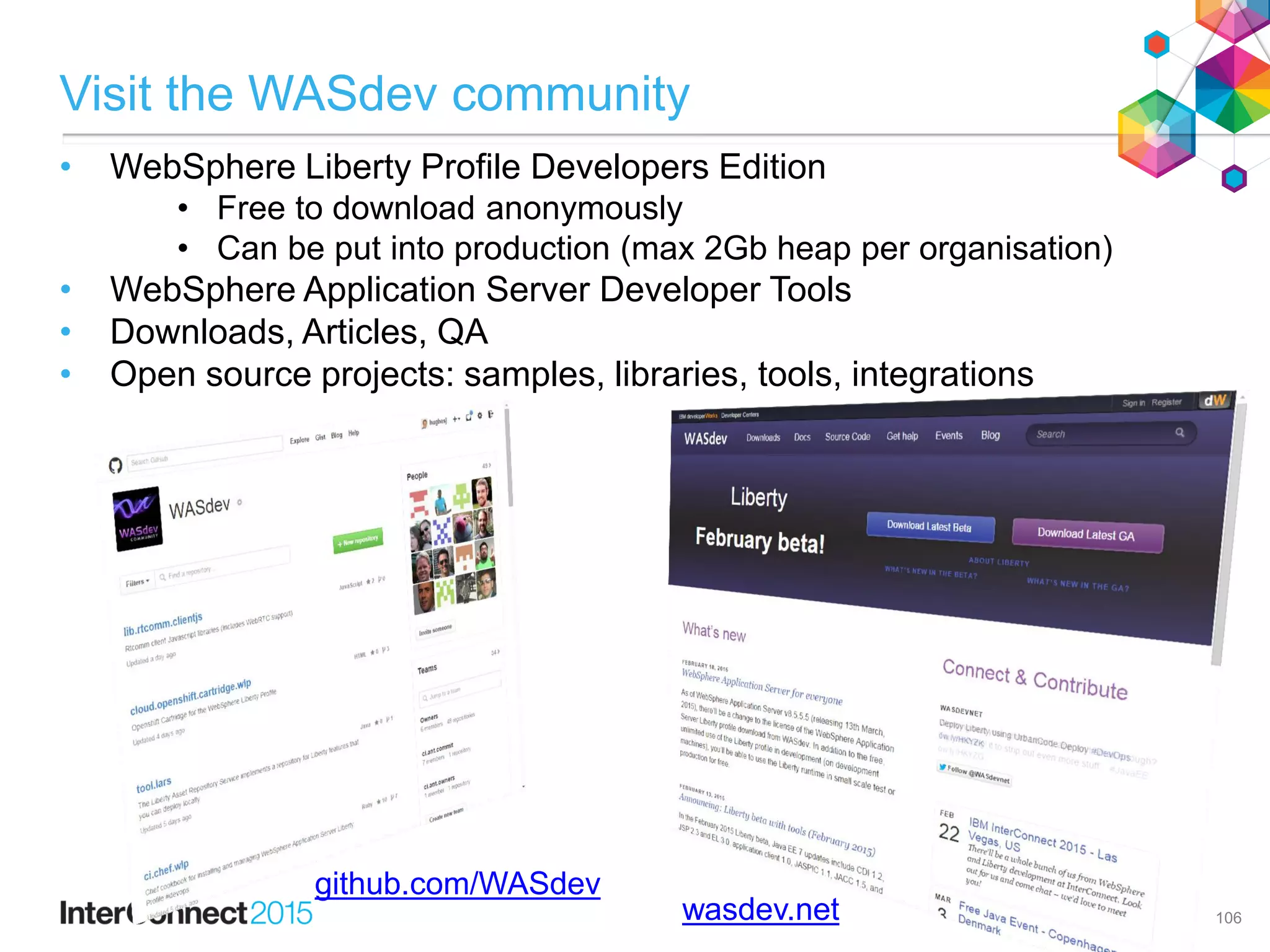 Visit the WASdev community
• WebSphere Liberty Profile Developers Edition
• Free to download anonymously
• Can be put into production (max 2Gb heap per organisation)
• WebSphere Application Server Developer Tools
• Downloads, Articles, QA
• Open source projects: samples, libraries, tools, integrations
106wasdev.net
github.com/WASdev
 