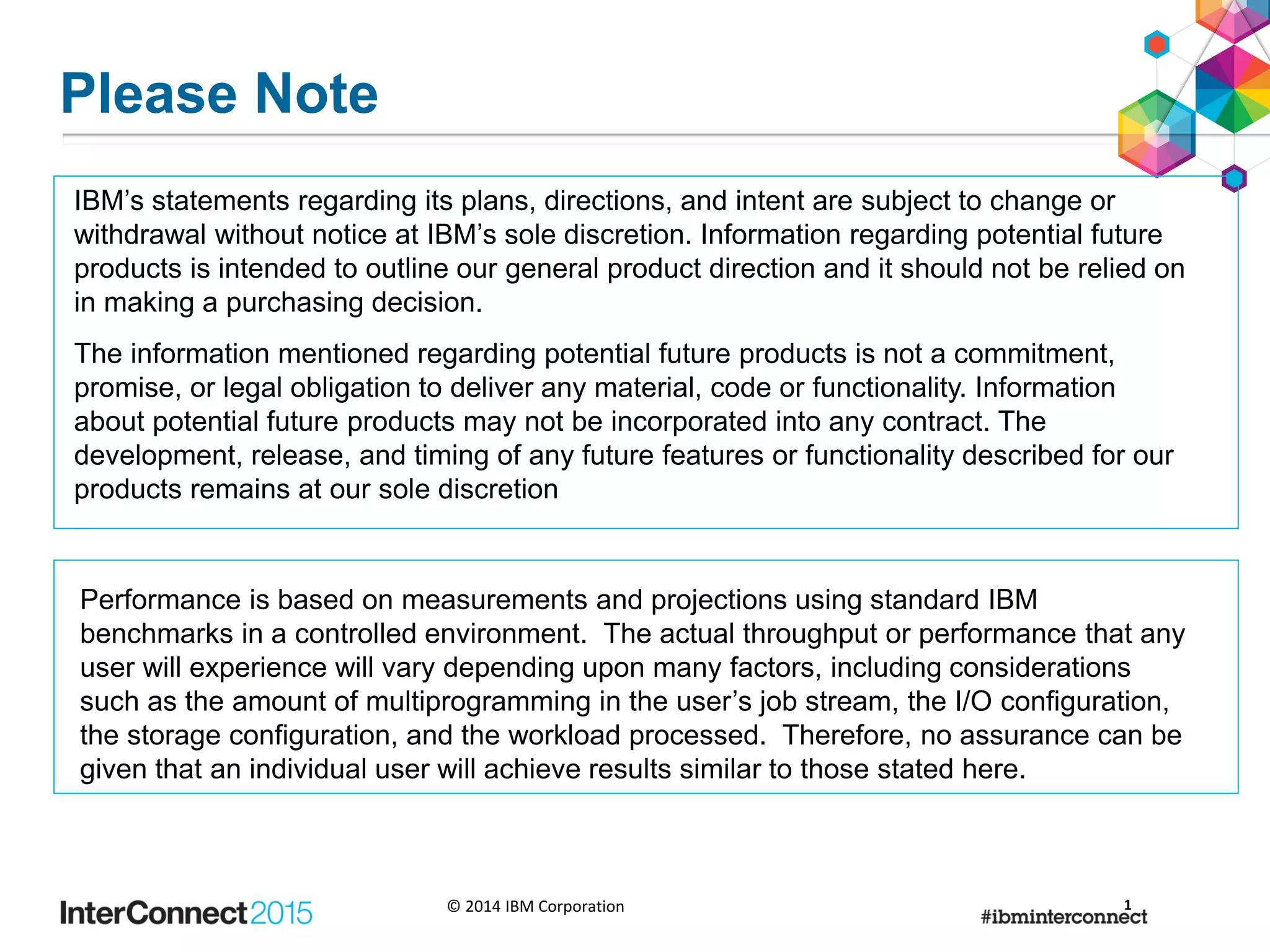 © 2014 IBM Corporation
Please Note
IBM’s statements regarding its plans, directions, and intent are subject to change or
withdrawal without notice at IBM’s sole discretion. Information regarding potential future
products is intended to outline our general product direction and it should not be relied on
in making a purchasing decision.
The information mentioned regarding potential future products is not a commitment,
promise, or legal obligation to deliver any material, code or functionality. Information
about potential future products may not be incorporated into any contract. The
development, release, and timing of any future features or functionality described for our
products remains at our sole discretion
Performance is based on measurements and projections using standard IBM
benchmarks in a controlled environment. The actual throughput or performance that any
user will experience will vary depending upon many factors, including considerations
such as the amount of multiprogramming in the user’s job stream, the I/O configuration,
the storage configuration, and the workload processed. Therefore, no assurance can be
given that an individual user will achieve results similar to those stated here.
1
 