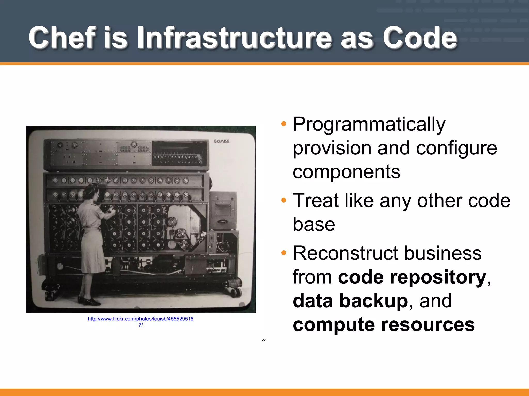 Chef is Infrastructure as Code
• Programmatically
provision and configure
components
• Treat like any other code
base
• Reconstruct business
from code repository,
data backup, and
compute resources
http://www.flickr.com/photos/louisb/455529518
7/
27
 