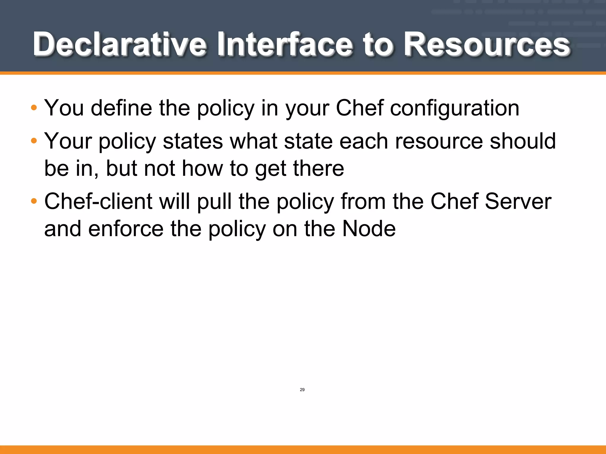 Declarative Interface to Resources
• You define the policy in your Chef configuration
• Your policy states what state each resource should
be in, but not how to get there
• Chef-client will pull the policy from the Chef Server
and enforce the policy on the Node
29
 