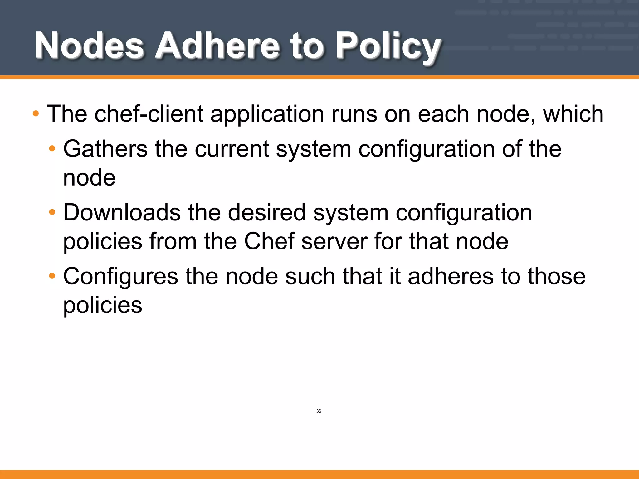 Nodes Adhere to Policy
• The chef-client application runs on each node, which
• Gathers the current system configuration of the
node
• Downloads the desired system configuration
policies from the Chef server for that node
• Configures the node such that it adheres to those
policies
36
 