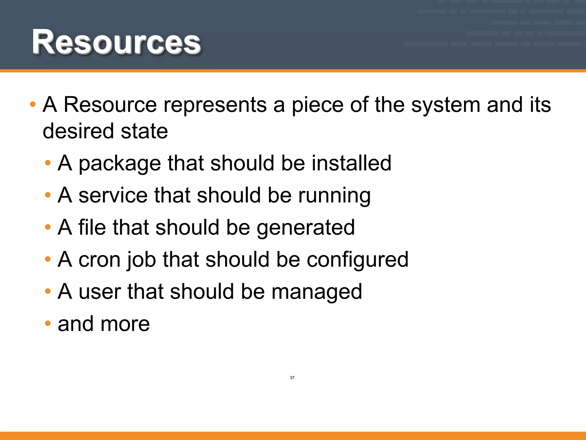 Resources
• A Resource represents a piece of the system and its
desired state
• A package that should be installed
• A service that should be running
• A file that should be generated
• A cron job that should be configured
• A user that should be managed
• and more
37
 