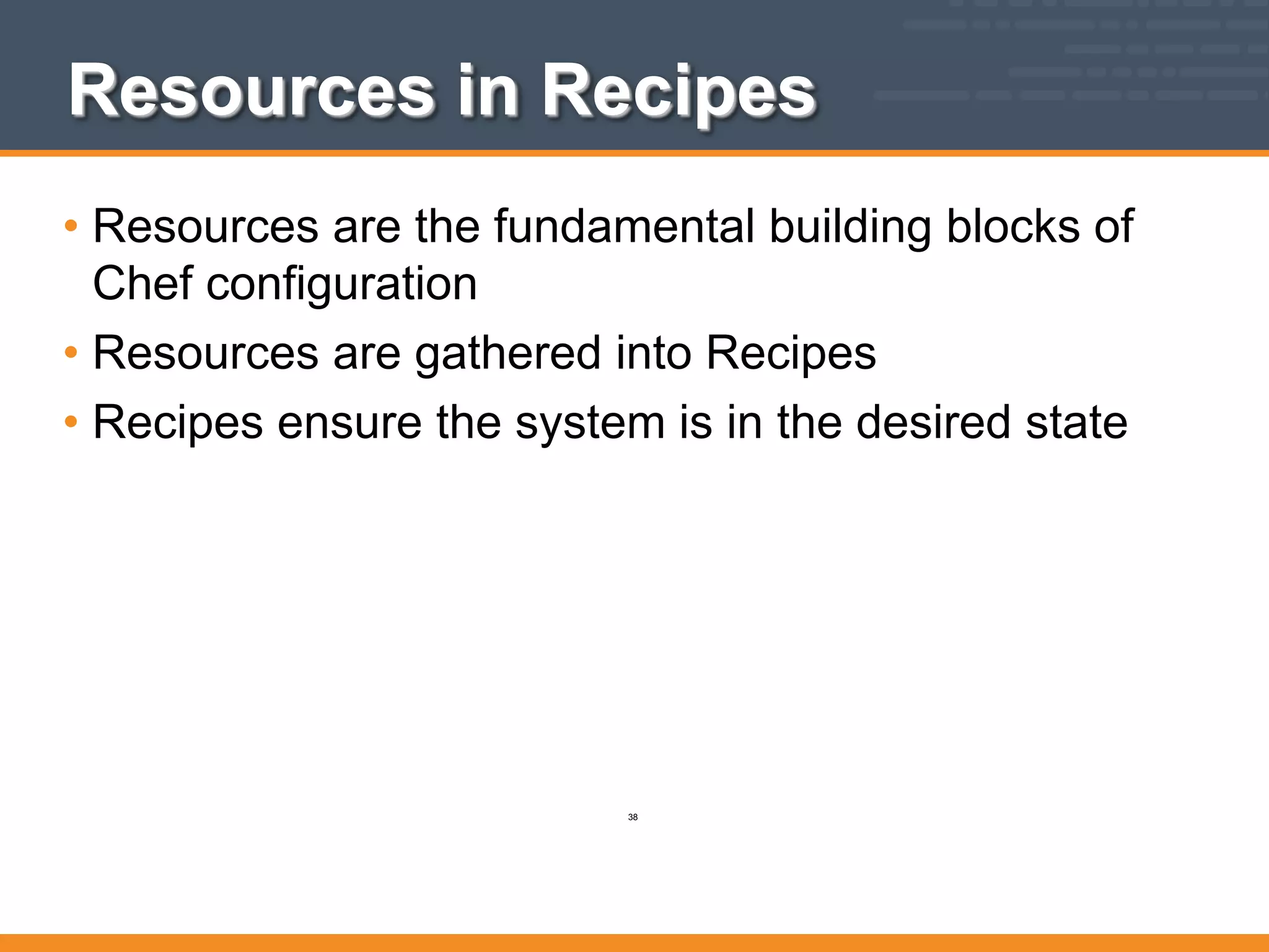 Resources in Recipes
• Resources are the fundamental building blocks of
Chef configuration
• Resources are gathered into Recipes
• Recipes ensure the system is in the desired state
38
 