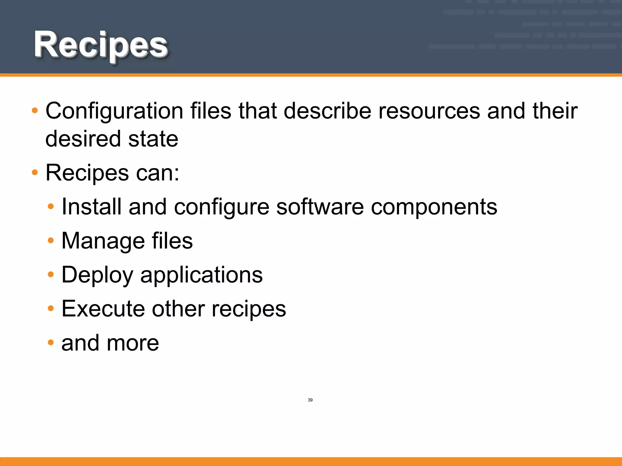 Recipes
• Configuration files that describe resources and their
desired state
• Recipes can:
• Install and configure software components
• Manage files
• Deploy applications
• Execute other recipes
• and more
39
 