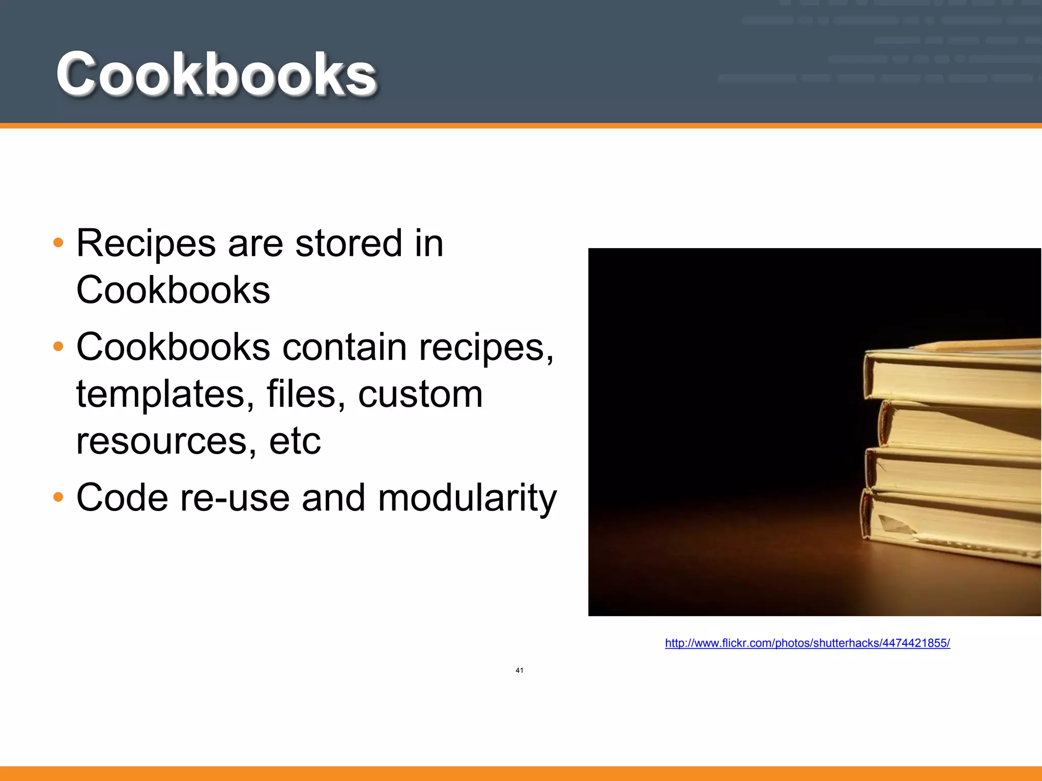 Cookbooks
• Recipes are stored in
Cookbooks
• Cookbooks contain recipes,
templates, files, custom
resources, etc
• Code re-use and modularity
http://www.flickr.com/photos/shutterhacks/4474421855/
41
 