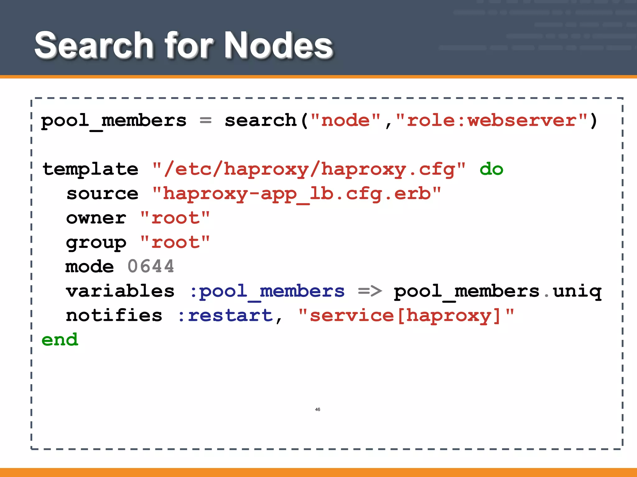 Search for Nodes
pool_members = search("node","role:webserver")
template "/etc/haproxy/haproxy.cfg" do
source "haproxy-app_lb.cfg.erb"
owner "root"
group "root"
mode 0644
variables :pool_members => pool_members.uniq
notifies :restart, "service[haproxy]"
end
46
 
