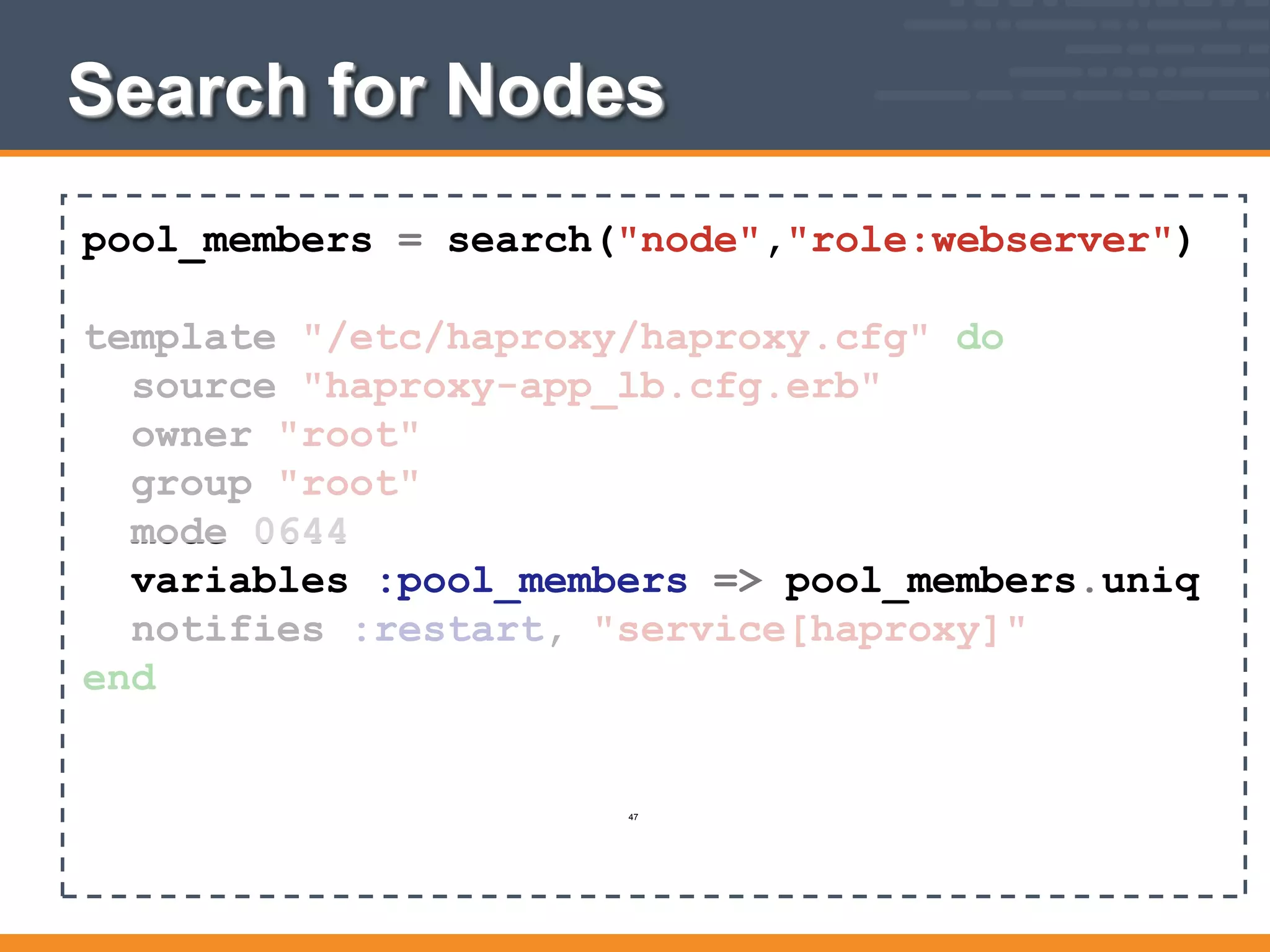 Search for Nodes
pool_members = search("node","role:webserver")
template "/etc/haproxy/haproxy.cfg" do
source "haproxy-app_lb.cfg.erb"
owner "root"
group "root"
mode 0644
variables :pool_members => pool_members.uniq
notifies :restart, "service[haproxy]"
end
47
 