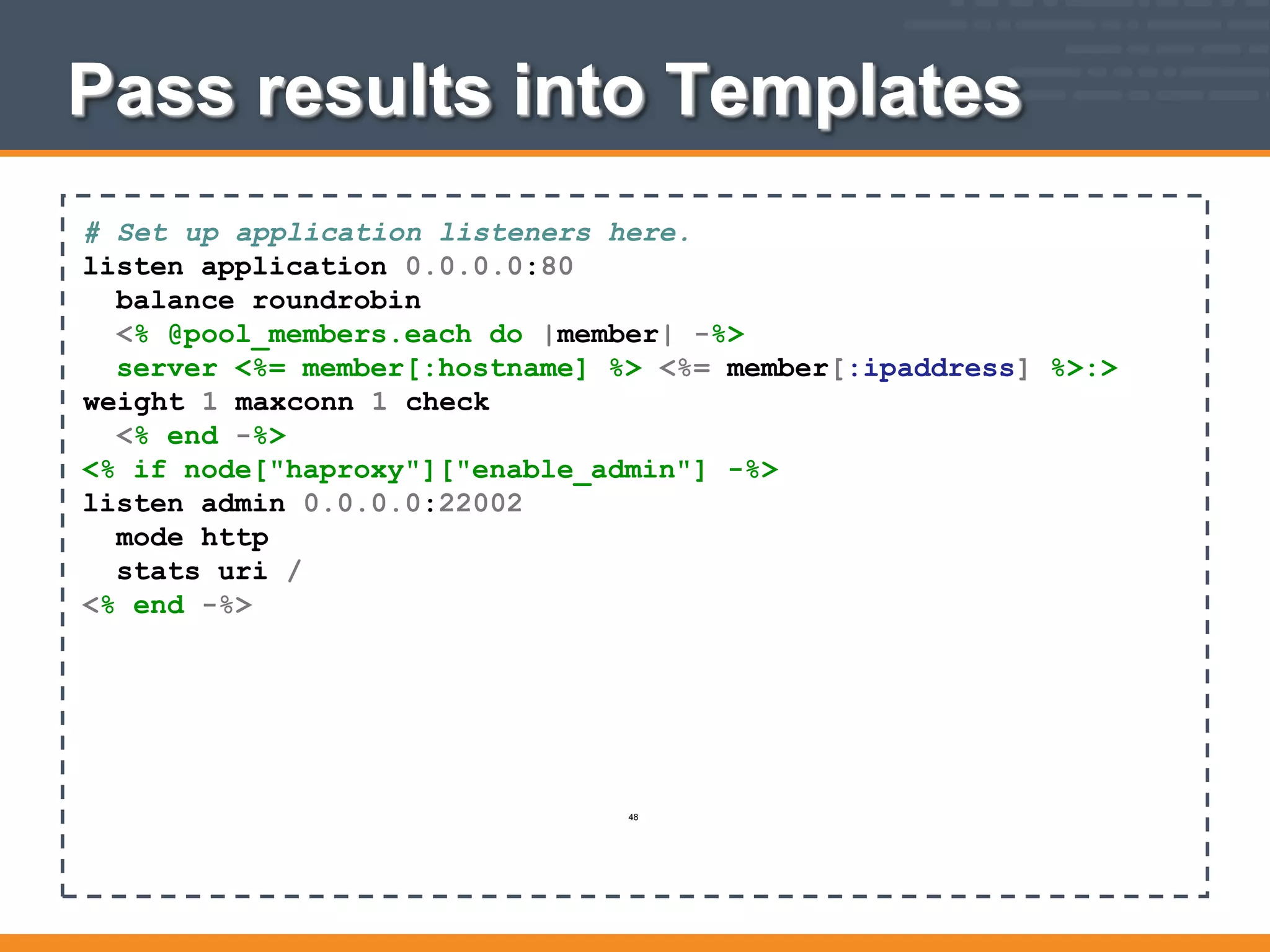 Pass results into Templates
# Set up application listeners here.
listen application 0.0.0.0:80
balance roundrobin
<% @pool_members.each do |member| -%>
server <%= member[:hostname] %> <%= member[:ipaddress] %>:>
weight 1 maxconn 1 check
<% end -%>
<% if node["haproxy"]["enable_admin"] -%>
listen admin 0.0.0.0:22002
mode http
stats uri /
<% end -%>
48
 
