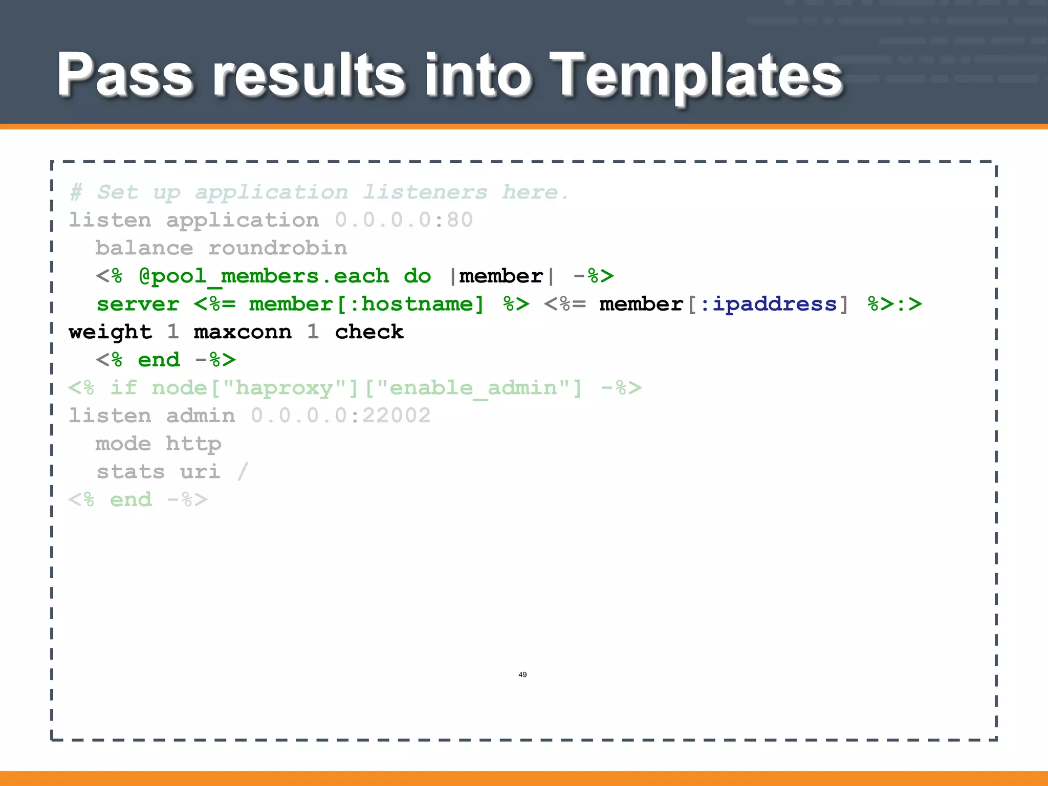 Pass results into Templates
# Set up application listeners here.
listen application 0.0.0.0:80
balance roundrobin
<% @pool_members.each do |member| -%>
server <%= member[:hostname] %> <%= member[:ipaddress] %>:>
weight 1 maxconn 1 check
<% end -%>
<% if node["haproxy"]["enable_admin"] -%>
listen admin 0.0.0.0:22002
mode http
stats uri /
<% end -%>
49
 