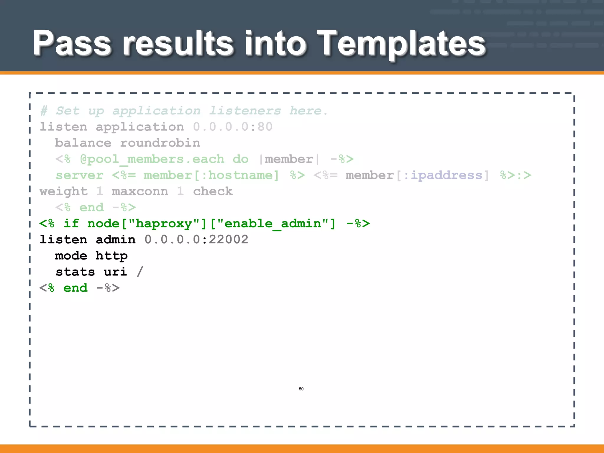 # Set up application listeners here.
listen application 0.0.0.0:80
balance roundrobin
<% @pool_members.each do |member| -%>
server <%= member[:hostname] %> <%= member[:ipaddress] %>:>
weight 1 maxconn 1 check
<% end -%>
<% if node["haproxy"]["enable_admin"] -%>
listen admin 0.0.0.0:22002
mode http
stats uri /
<% end -%>
Pass results into Templates
50
 