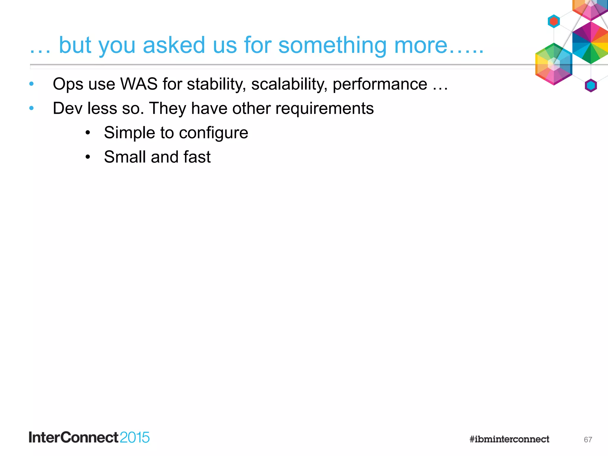 … but you asked us for something more…..
• Ops use WAS for stability, scalability, performance …
• Dev less so. They have other requirements
• Simple to configure
• Small and fast

67
 