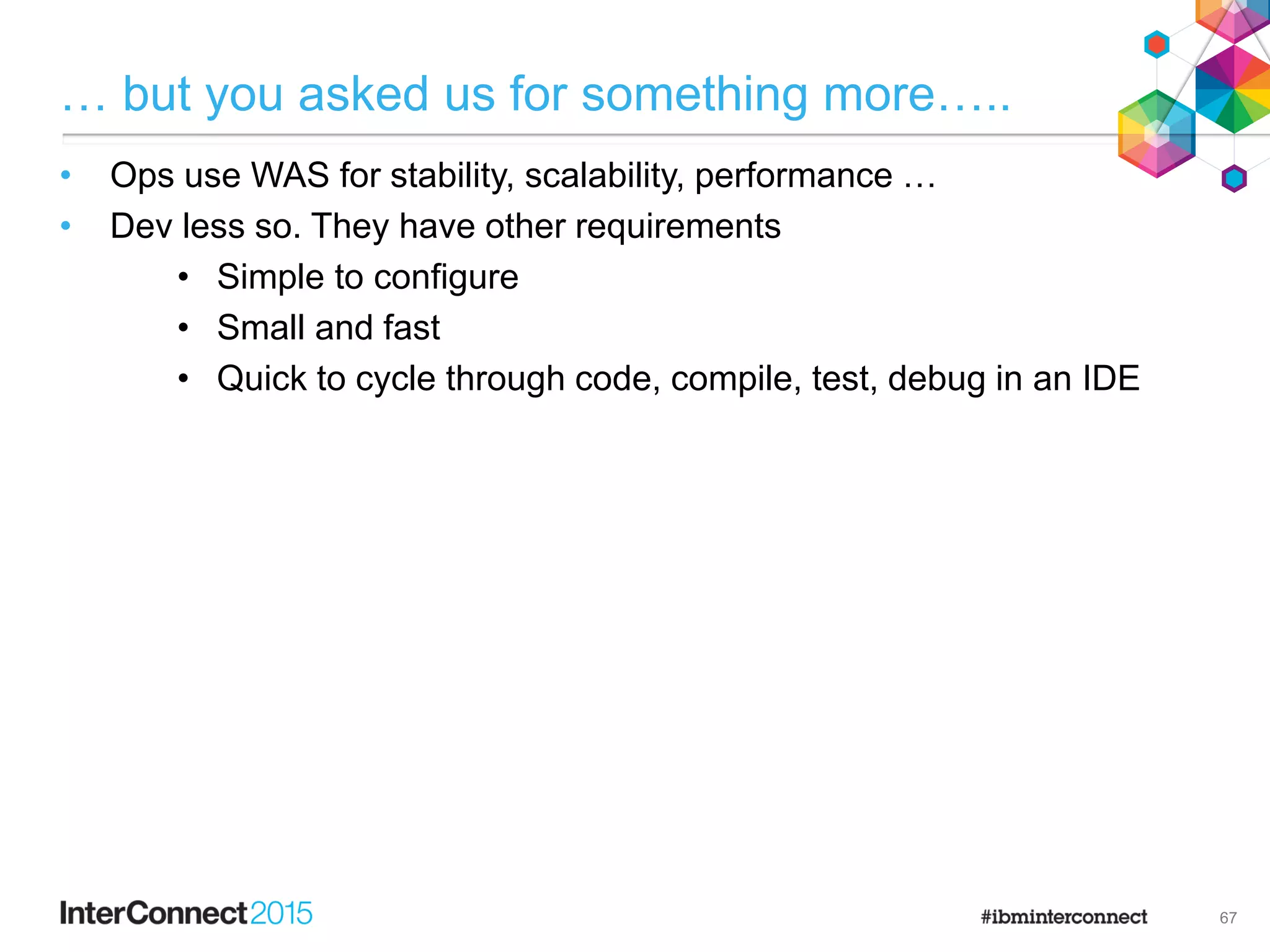 … but you asked us for something more…..
• Ops use WAS for stability, scalability, performance …
• Dev less so. They have other requirements
• Simple to configure
• Small and fast
• Quick to cycle through code, compile, test, debug in an IDE

67
 